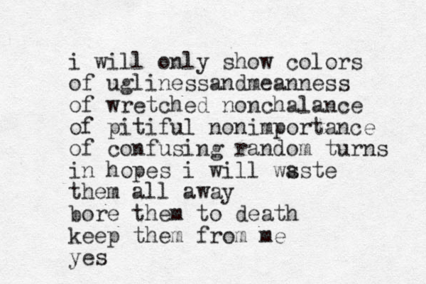 i will only show colors of ugliness nd a meanness of wretched nonchalance of pitiful nonimportance of confusing random turns in hopes i will ws aste them all away bore them to death keep them from me yes
