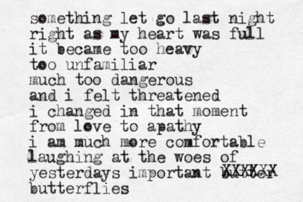something let go last night right as my heart was full it became too heavy too unfamiliar much too dangerous and i felt threatened i changed in that moment from love to apathy i am much more comfortable laughing at the woes of yesterdays important butter butterflies XXXXXX 