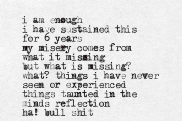 i am enough i have sustained this for 6 years my misery comes from what it missing but what is missing? what? things i have never seen or experienced things taunted in the minds reflection ha! bull shit