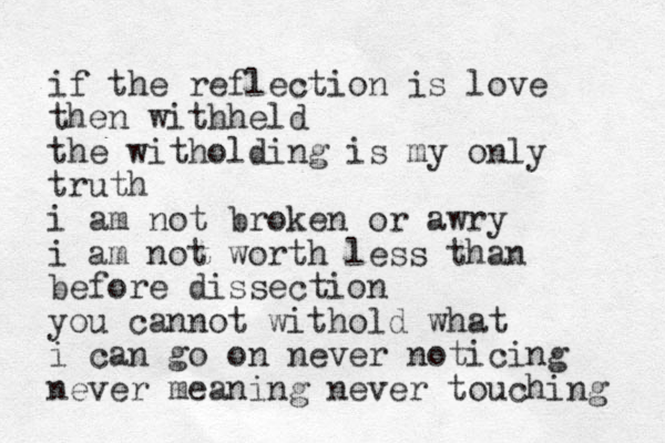 if the reflection is love then withheld the witholding is my only truth i am not broken or awry i am not worth less than befor e dissection you cannot withold what i can go on never noticing never meaning never touching 