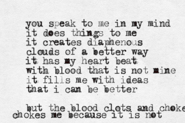 you speak to me in my mind it does things to me it creates diaphenous clouds of a better way it has my heart beat with blood that is not mine it fills me with ideas that i can be better but the blood clots and chokes chokes me because it is not 