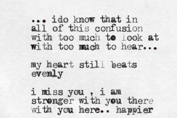 ... ido know that in all of this confusion with too much to look at with too much to hear... my heart still beats evenly i miss you , i am stronger with you there with you here.. happier 