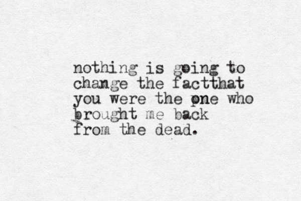 nothing is going to change the factthat you were the pn one who brought me back from the dead.