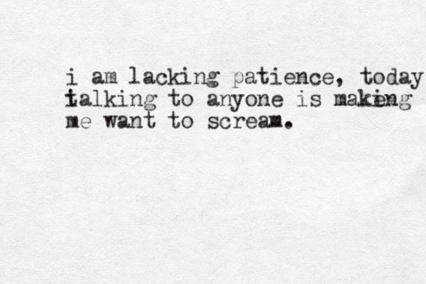 i am lacking patience , today i talking to anyone is make ing me want to scream. 