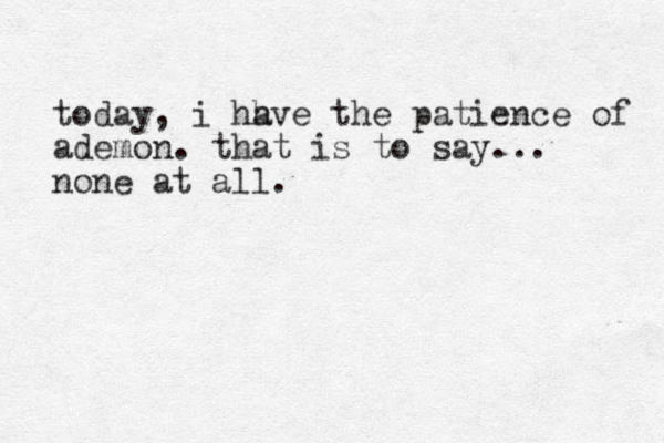 today, i hh ave the patience of ademon. that is to say... none at all. 
