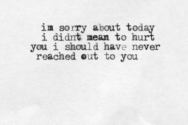 im sorry about today i didnt mean to hurt u yo i should have never eached r out to you