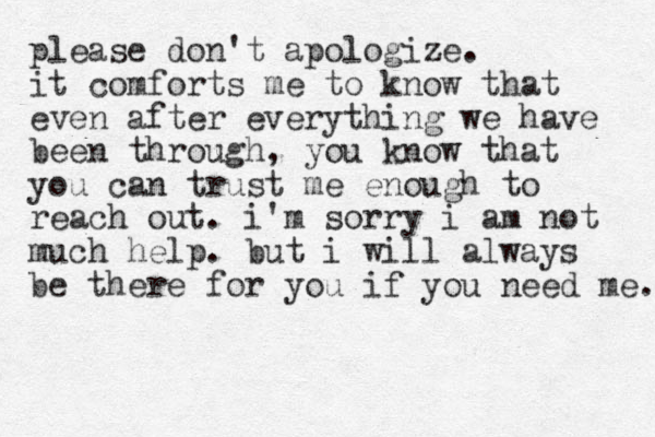please don't apologize. it comforts me to know that even after everything we have been through , you know that you can trust me enough to reach out. i'm sorry i am not much help. but i will always be there for you if you need me. 