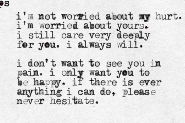 i'm not worried about my hurt. i'm worried about yours. i still care very deeply for you. i always will. i don't want to see you in pain. i only want you u to be happy. if there is ever anything i can do, please never hesitate. ps ps 