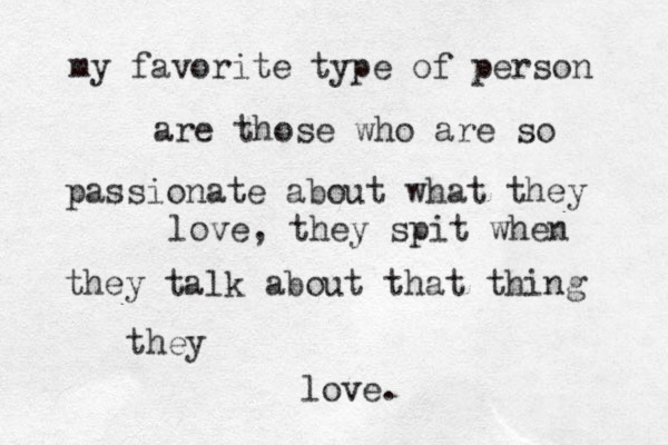 my favorite type of person are those who are so passionate about what they love, they spit when they talk about that thing they love. 