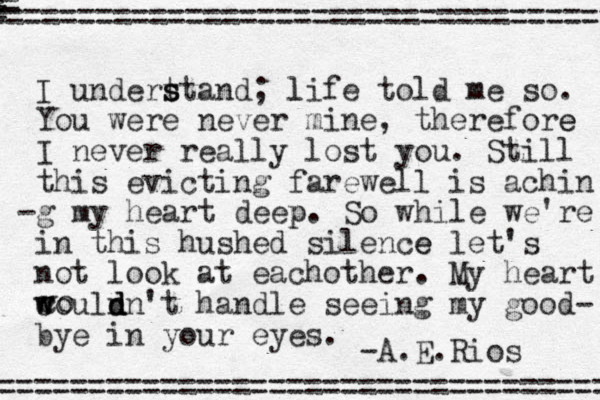 I undert s s stand; l life told me so. You were never mine, therefore e I never really lost you. Still this evicting farewell is achin -g my heart deep p. So while we're in this hushed silence e let's not look at eachother . My heart couln d d d n't handle w w seeing my good- bye in your eyes. -A.E.Rios co v =================================== = == = =================================== 