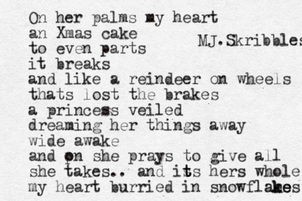 On her palms my heart an Xmas cake to even parts it breaks and like a reindeer on wheels thats lost the brakes a princess veiled dreaming her things away wide awake and pn o she prays to give all she takes .. and is t t ts hers whole my heart burried in snowflaes k kes e e a MJ.Skribbles 