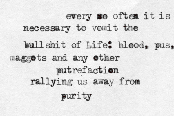 every so often it is necessary to vomit the bullshit of Life: blood, pus, maggots and any other putrefaction rallying us away from purity 