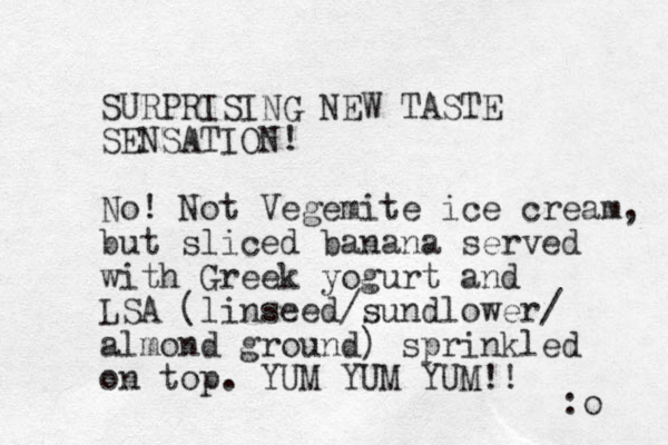 S URPRISING NEW TASTE SENSATION! No! Not Vegemite ice cream, but sliced banana served with Greek yogurt and LSA (linseed/sundlower/ almond ground) sprinkled on top. YUM YUM YUM!! :o 