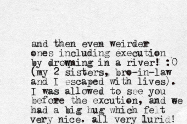 and then even weirder ones including execution by droq w wning in a river! :0 (my 2 sisters, bro-in-law and I escaped with lives). I was allowed to see you before the excution, and ee w had a big hug which felt very nice. all very lurid! 