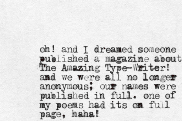 oh! and I dreamed someone published a magazine about The Amazing Type-Writer! and we were all no longer anonymous; our names were published in full. one of my poems had its on full page, haha!