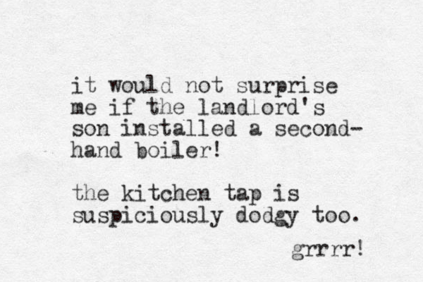 it would not surprise me if the landlord's son installed a second- hand boiler! the kitchen tap is suspiciously dodgy too. grrrr! 
