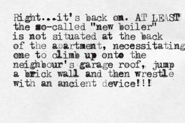 Right...it's back on. AT LEAST the so-called "new boiler" is not situated at the back of the apartment, necessitating one to climb up onto the neighbour's garage roof, jump a brick wall and then wrestle with an ancient device !! ! 