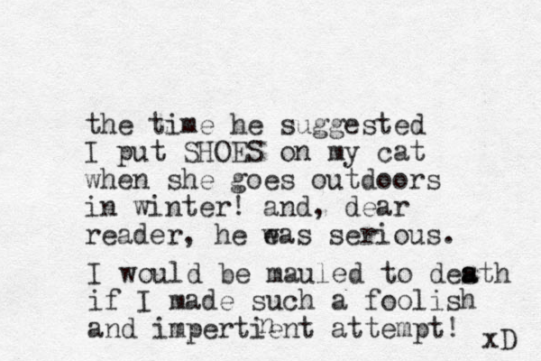 the time he suggested I put SHOES on my cat when she goes outdoors in winter! and, dear reader, he eas w serious. I would be mauled to desth a a if I made such a foolish and impertient attempt! xD n