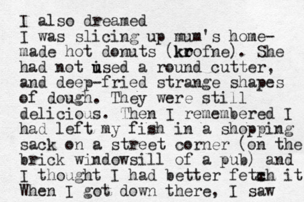 I also dreamed I was slicing up mum's home- made hot donuts (ko r r krofne). She had not ised u u a round cutter, and deep-fried strange shapes of dough. They were still delicious. Then I remembered I had left my fish in a shopping sack on a street corner (on the brick windowsill of a pub) and I thought I had better fetxh it c c When I got down there, I saw 