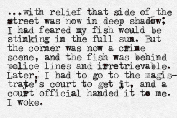 ...with relief that side of the street was now in deep shadow; I had feared my fish would be stinking in the full sun. But the corner was now a crime scene, and the fish was behind police lines and irretrievable. Later, I had to go to the magis- traye t t 's court to get jt, i i and a court official handed it to me. I woke.