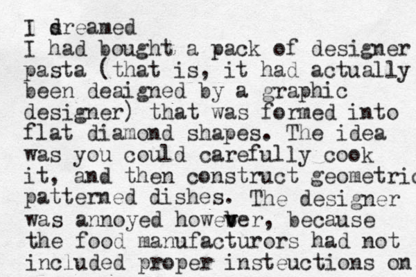 I sreamed d d I had bought a pack of designer pasta (that is, it had actually been deaigned by a graphic designer) that was formed into flat diamond shapes. The idea was you could carefully cook it, and then construct geometric patterned dishes. The designer was annoyed howeb v ver , because the food manufacturors had not included proper insteuctions on 