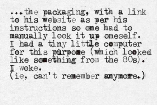 ...the packaging, with a link to his website as per his i structions n so one had to manually look it up oneself. I had a tiny little computer for this pirpose u u (which looked like something from the 80s). I woke. (ie, can't remember anymore.) 