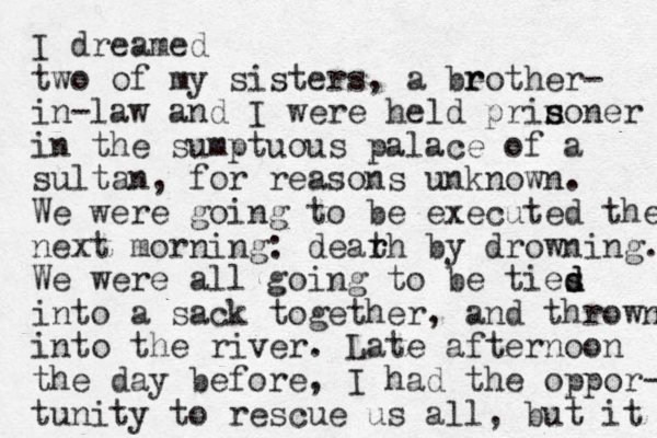 I dreamed two of my sisters, a beo r r ther- in-law and I were held prin s soner in the sumptuous palace of a sultan, for reasons unknown. We were going to be executed the next morning: dearh t r by drowning. We were all going to be ties d d into a sack together, and thrown into the river. Late afternoon the day before, I had the oppor- tunity to rescue us all , but it 