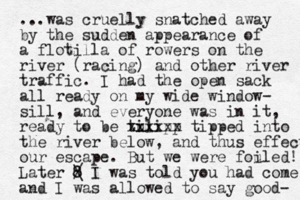 ...was cruelly snatched away by the sudden appearance of a flotilla of rowers on the river (racing) and other river traffic. I had the open sack all ready on my wide window- sill, and everyone was in it, ready to be tu ilipp xxxxxx tipped into the river below, and thus effect our escape. But we were fouled i ! Later 8 / \ I was told you had come and I was allowed to say good- 