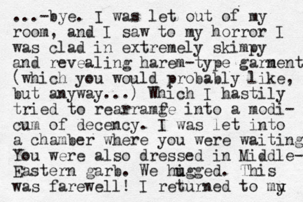 ...-bye. I was let out of my room, and I saw to my horror I was clad in extremely skimpy and revealing harem-type garn ments (which you would probably like, but anyway...) Which I hastily tried to rearramf ge into a modi- cum of decency. I was let into a chamber where you were waiting You were also dressed in Middle- Eastern garb. We higg u u ed. This was farewell! I returned to mu y y 
