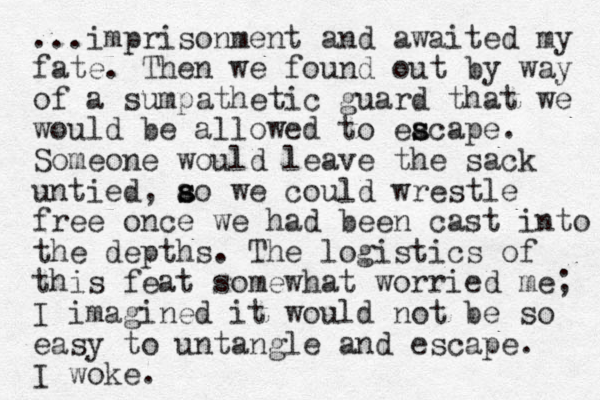 ...imprisonment and awaited my fate. Then we found out by way of a sumpathetic guard that we would be allowed to eacape. s s Someone would leave the sack untied, ao we s s could wrestle free once we had been cast into the depths. The logistics of this feat somewhat worried me; I imagined it would not be so easy to untangle and escape. I woke.