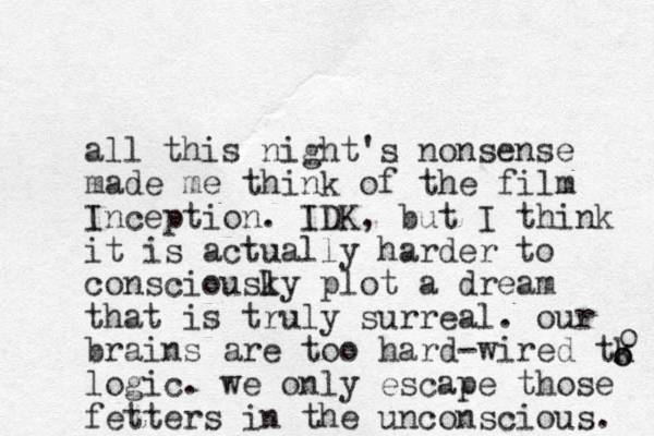all this night's nonsense made me think of the film Inception. IDK, but I think it is actually harder to consciousky l plot a dream that is truly surreal. our brains are too hard-wired tk logic. we only escape those fetters in the unconscious. o o o 