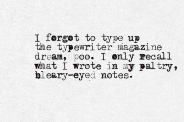 I forgot to type up the typewriter magazine dream, poo. I only recall what I wrote in my paltry, n b bleary-eyed notes. 