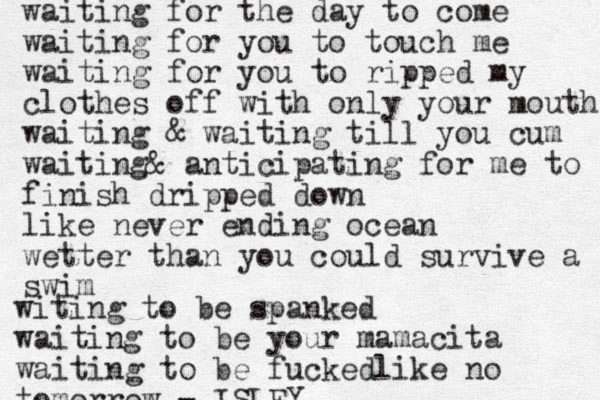 waiting for the day to come waiting for you to touch me waiting for you to ripped my clothes off with only your mouth waiting & waiting till you cum waiting& anticipating for me to finish dripped down like never ending ocean wetter than you could survive a swim witing to be spanked waiting to be your mamacita waiting to be fuckedlike no tomorrow - ISLEY 