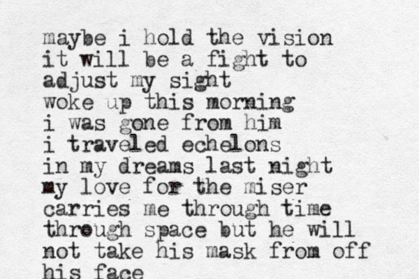 maybe i hold the vision it will be a fight to adjust my sight woke up this morning i was gone from him i traveled echelons in my dreams last night my love for the miser carries me through time through space but he will not take his mask from off his face 