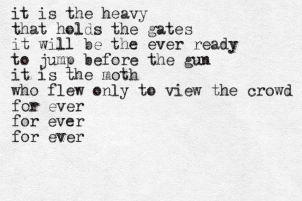 it is the heavy that holds th e gates it will be the ever ready to jump before the gun it is the moth who flew only to view the crowd for ever for ever for ever