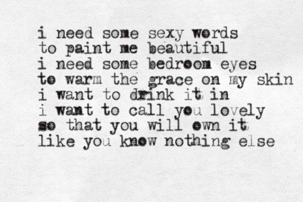 i need some sexy words to paint me beautiful i need some bedroom eyes to warm the grace on my skin i want to drink it in i want to call you lovely so that you will own it like you know nothing else 