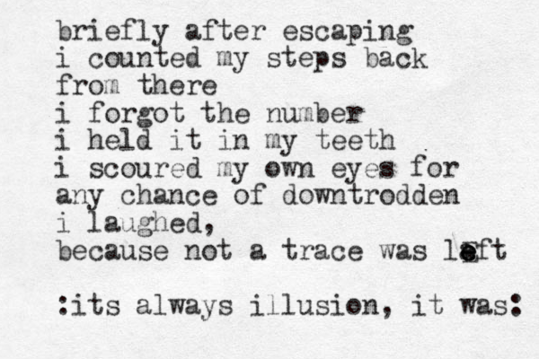 briefly after escaping i counted my steps back from there i forgot the number i held it in my teeth i scoured my own eyes for any chance of downtrodden i laughed, because not a trace was la e eft e E :its always illusion, it was: 
