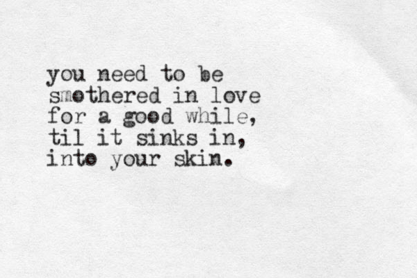 you need to be smothered in love for a good while, til it sinks in, into your skin.