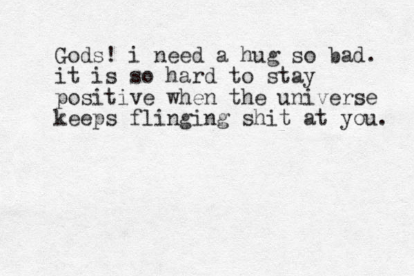 Gods! i need a hug so bad. it is so hard to stay positive when the universe keeps flinging shit at you. 