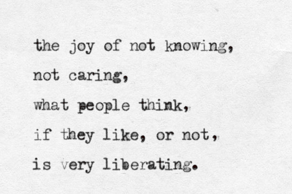 the joy of not knowing, not caring, what people think, if they like, or not is very liberating. , 