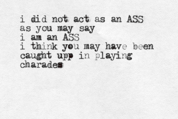 i did not act as an ASS as you may say i am an ASS i think you may have been caught upp in playing charades 