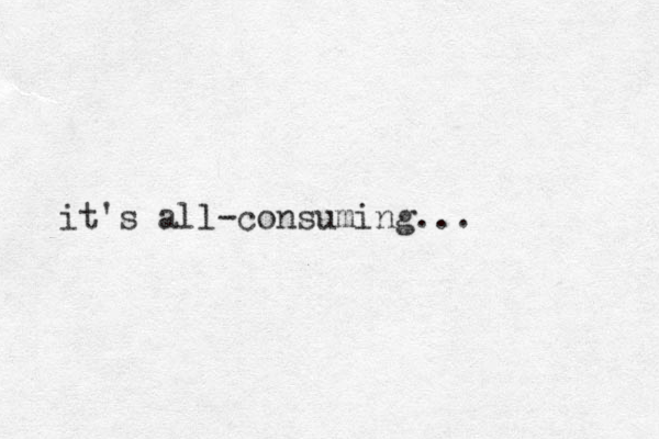 it's all-consuming...
