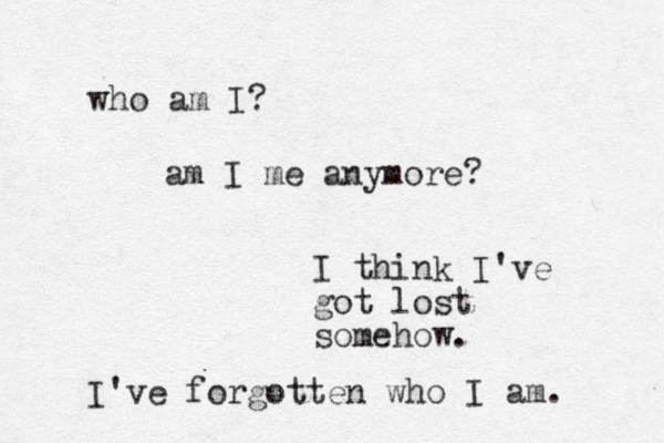 who am I ? am I me anymore? I think I've got lost somehow. I've forgotten who I am. 