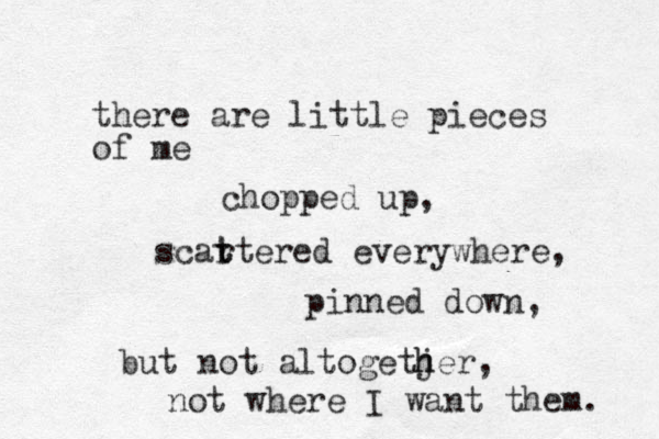 there are little pieces of me chopped up, scart t t ered everywhere, pinned down, but not altogetjer h h , not where I want them. 