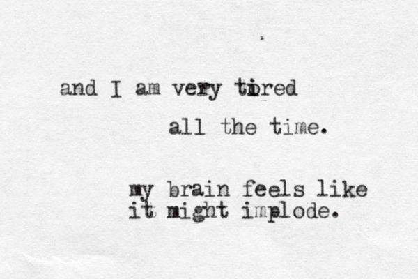 and I am very tored i i all the time. my brain feels like it might implode.