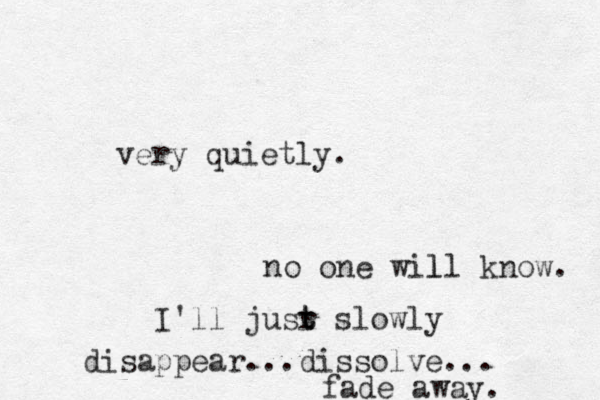 very quietly. n o one will know. l I'll jusr t t slowly disappear...dissolve... fade away.
