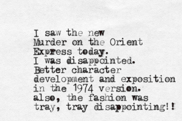 I saw the new Murder on the Orient Express today. I was disappointed. Better character development and exposition in the 1974 version. also, the fashion was tray, tray disappointing!! 