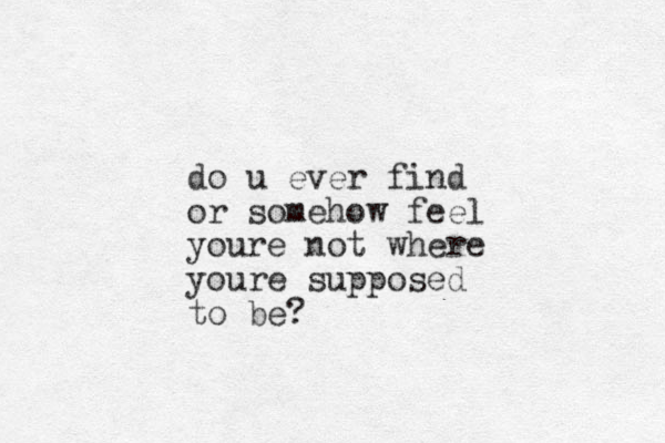 do u ever find or somehow feel youre not where youre supposed to be?