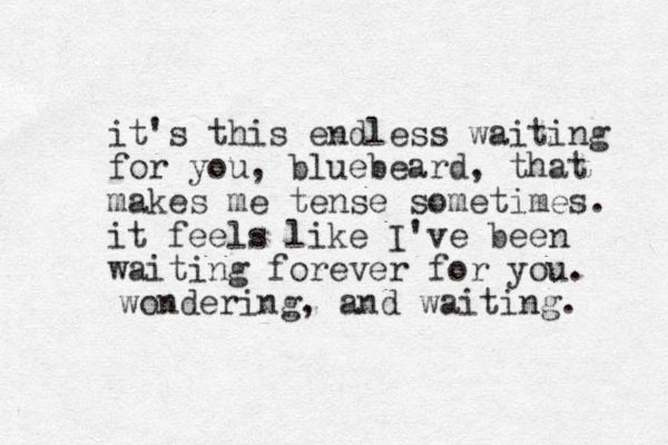it's this endless waiting for you, bluebeard, that makes me tense sometimes. it feels like I've been waiting forever for you. wondering, and waiting. 