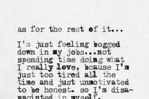 as for the rest of it... I'm just feeling bogges d d down in my jobs... not spending time doing what I really love, bcause I'm just too tired all the time and just unmotivated to be honest. so I'm disa- ppointed in my self.